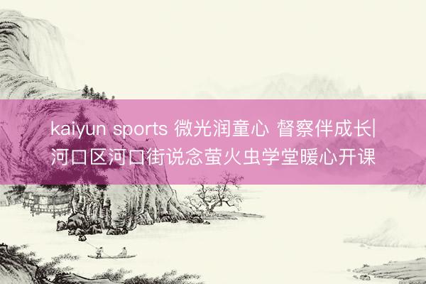 kaiyun sports 微光润童心 督察伴成长|河口区河口街说念萤火虫学堂暖心开课