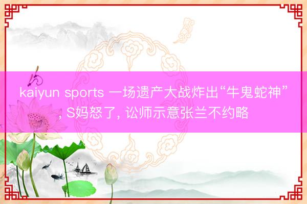 kaiyun sports 一场遗产大战炸出“牛鬼蛇神”， S妈怒了， 讼师示意张兰不约略