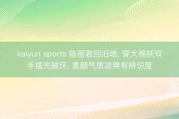kaiyun sports 陈丽君回旧地， 穿大棉袄双手插兜破坏， 素颜气质凉爽有辨识度