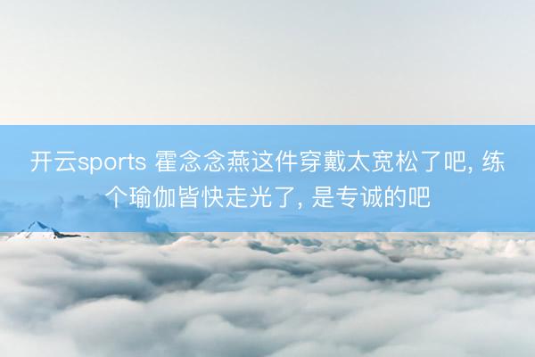 开云sports 霍念念燕这件穿戴太宽松了吧, 练个瑜伽皆快走光了, 是专诚的吧