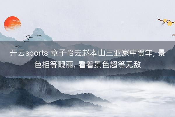 开云sports 章子怡去赵本山三亚家中贺年， 景色相等靓丽， 看着景色超等无敌