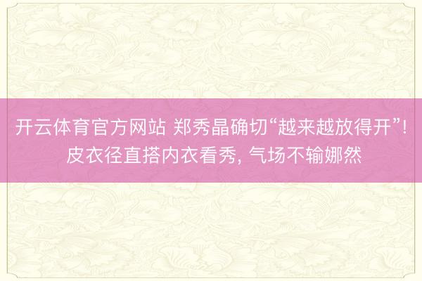 开云体育官方网站 郑秀晶确切“越来越放得开”! 皮衣径直搭内衣看秀， 气场不输娜然