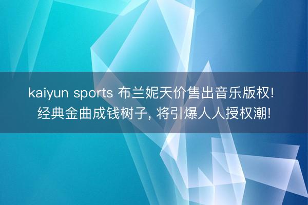 kaiyun sports 布兰妮天价售出音乐版权! 经典金曲成钱树子， 将引爆人人授权潮!