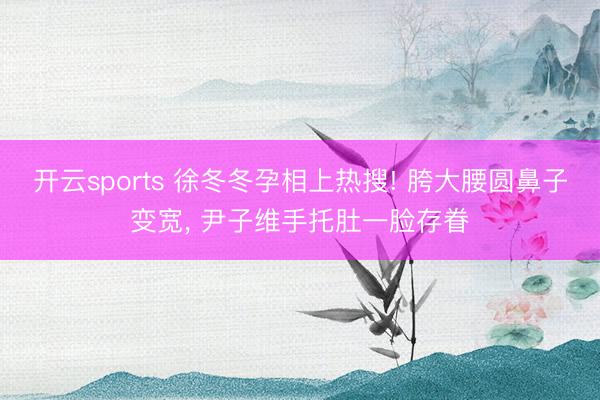 开云sports 徐冬冬孕相上热搜! 胯大腰圆鼻子变宽, 尹子维手托肚一脸存眷