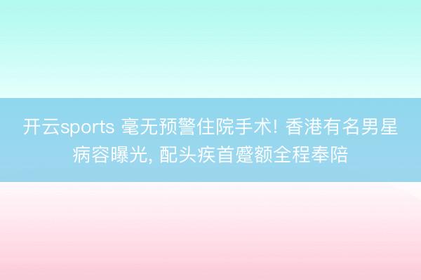开云sports 毫无预警住院手术! 香港有名男星病容曝光, 配头疾首蹙额全程奉陪