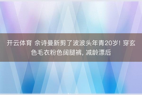 开云体育 佘诗曼新剪了波波头年青20岁! 穿玄色毛衣粉色阔腿裤，<a href=