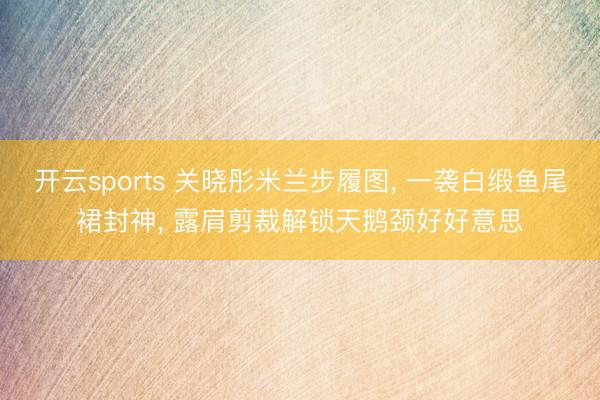 开云sports 关晓彤米兰步履图, 一袭白缎鱼尾裙封神, 露肩剪裁解锁天鹅颈好好意思