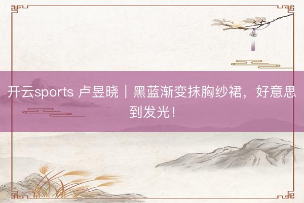 开云sports 卢昱晓｜黑蓝渐变抹胸纱裙，<a href=