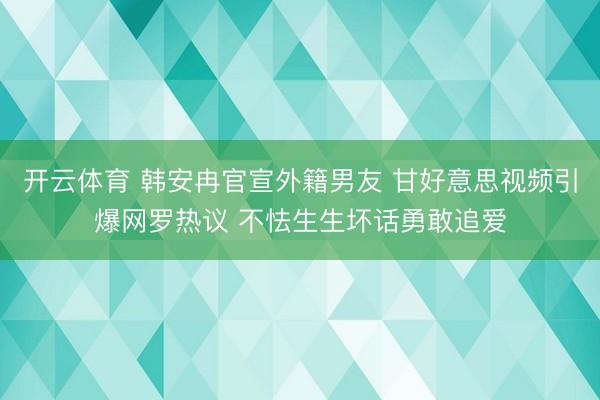 开云体育 韩安冉官宣外籍男友 甘好意思视频引爆网罗热议 不怯生生坏话勇敢追爱