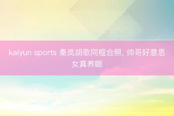 kaiyun sports 秦岚胡歌同框合照, 帅哥好意思女真养眼