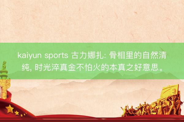 kaiyun sports 古力娜扎: 骨相里的自然清纯， 时光淬真金不怕火的本真之好意思。