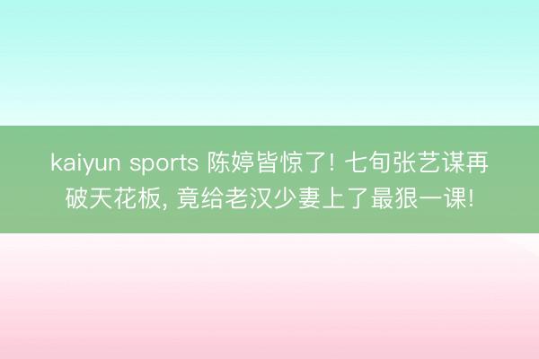 kaiyun sports 陈婷皆惊了! 七旬张艺谋再破天花板， 竟给老汉少妻上了最狠一课!