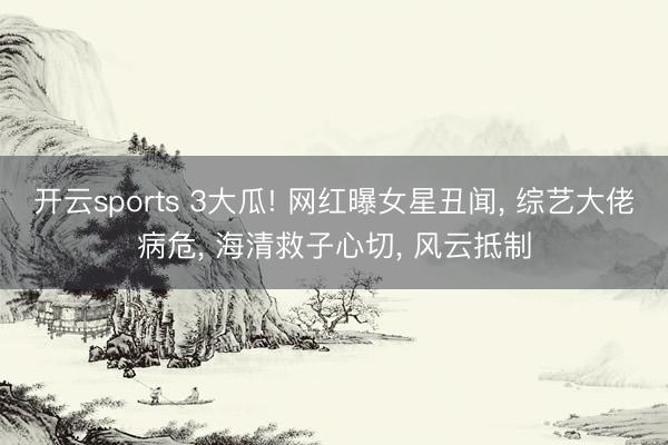 开云sports 3大瓜! 网红曝女星丑闻， 综艺大佬病危， 海清救子心切， 风云抵制