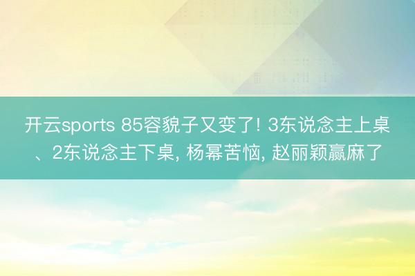开云sports 85容貌子又变了! 3东说念主上桌、2东说念主下桌， 杨幂苦恼， 赵丽颖赢麻了