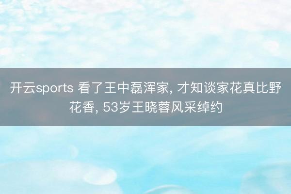 开云sports 看了王中磊浑家， 才知谈家花真比野花香， 53岁王晓蓉风采绰约