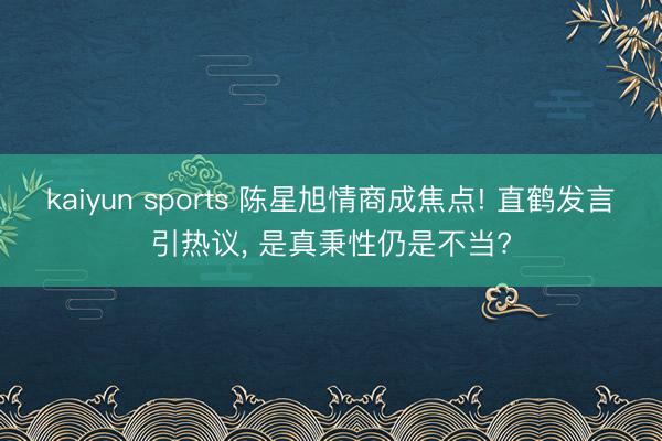 kaiyun sports 陈星旭情商成焦点! 直鹤发言引热议， 是真秉性仍是不当?