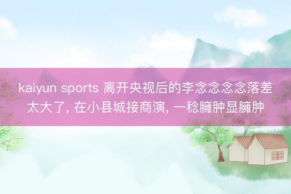 kaiyun sports 离开央视后的李念念念念落差太大了, 在小县城接商演, 一稔臃肿显臃肿