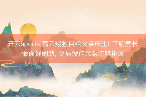 开云sports 高云翔独自给父亲庆生! 下厨煮长命面好娴熟， 诞辰没作念菜吃辣椒酱