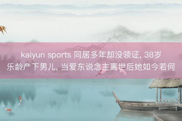 kaiyun sports 同居多年却没领证, 38岁乐龄产下男儿, 当爱东说念主离世后她如今若何