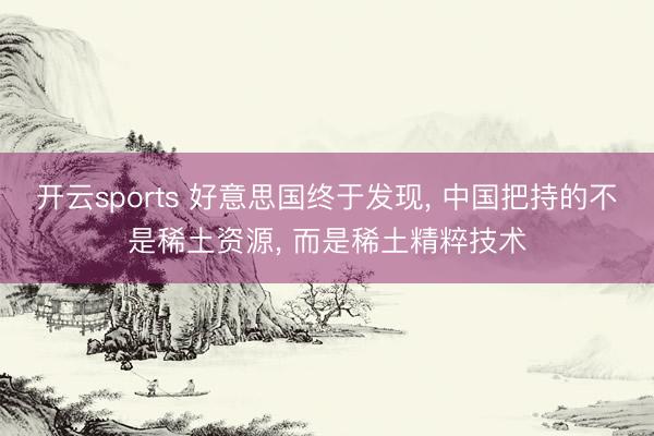开云sports 好意思国终于发现， 中国把持的不是稀土资源， 而是稀土精粹技术