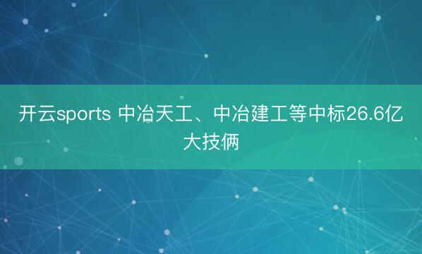 开云sports 中冶天工、中冶建工等中标26.6亿大技俩