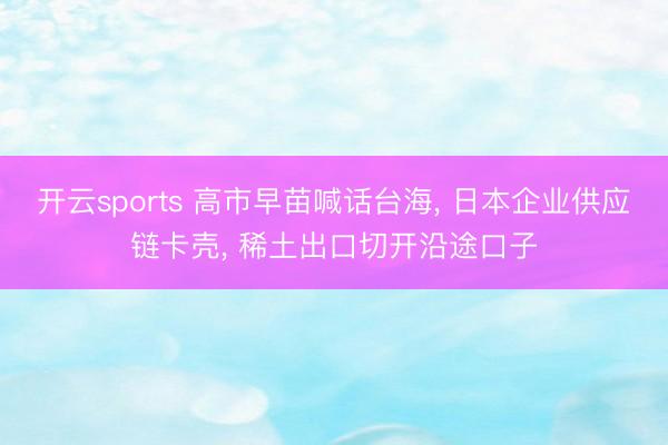 开云sports 高市早苗喊话台海， 日本企业供应链卡壳， 稀土出口切开沿途口子