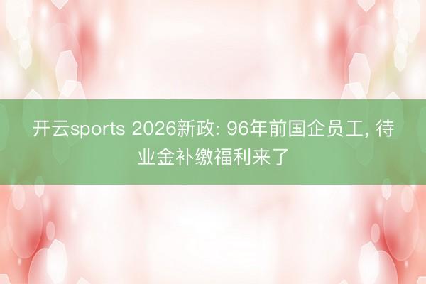 开云sports 2026新政: 96年前国企员工， 待业金补缴福利来了