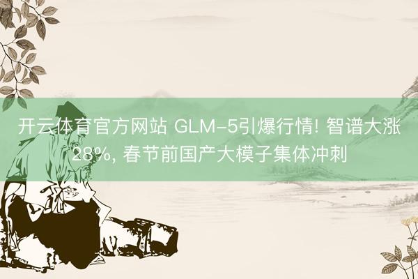 开云体育官方网站 GLM-5引爆行情! 智谱大涨28%, 春节前国产大模子集体冲刺