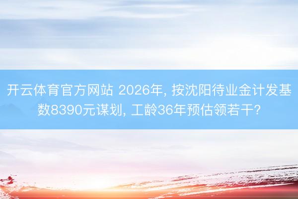 开云体育官方网站 2026年, 按沈阳待业金计发基数8390元谋划, 工龄36年预估领若干?