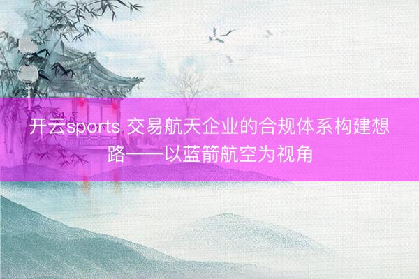 开云sports 交易航天企业的合规体系构建想路——以蓝箭航空为视角