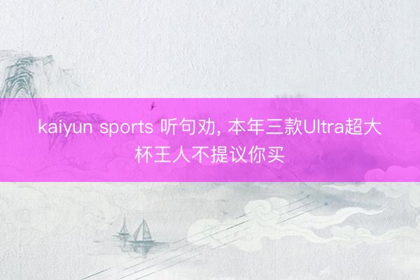 kaiyun sports 听句劝， 本年三款Ultra超大杯王人不提议你买
