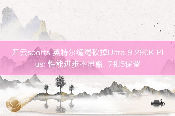 开云sports 英特尔缱绻砍掉Ultra 9 290K Plus: 性能进步不显豁， 7和5保留