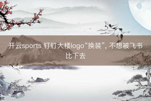 开云sports 钉钉大楼logo“换装”， 不想被飞书比下去