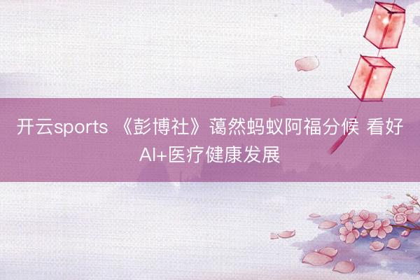 开云sports 《彭博社》蔼然蚂蚁阿福分候 看好AI+医疗健康发展