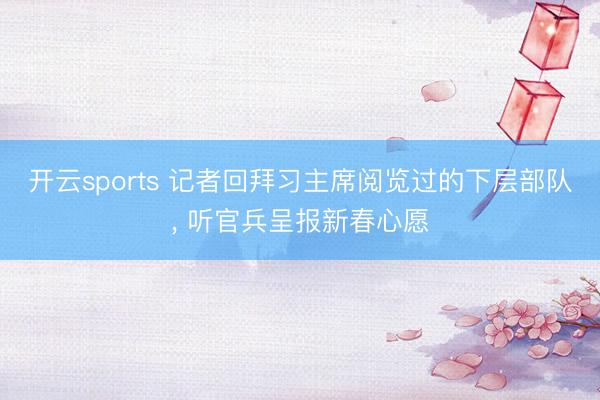开云sports 记者回拜习主席阅览过的下层部队， 听官兵呈报新春心愿