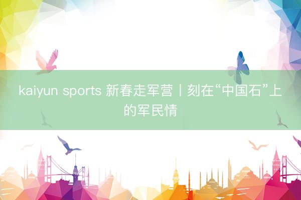 kaiyun sports 新春走军营丨刻在“中国石”上的军民情