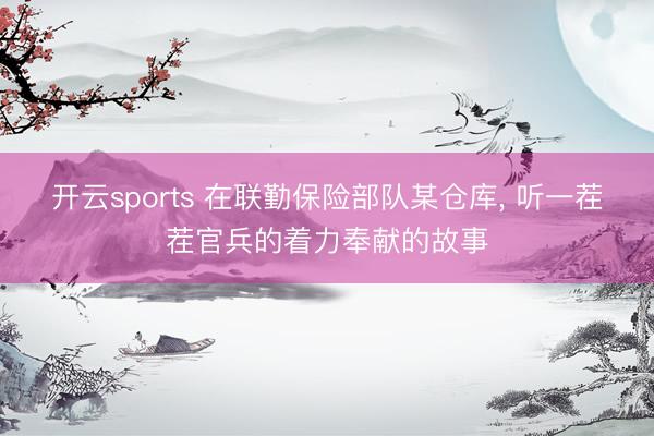 开云sports 在联勤保险部队某仓库， 听一茬茬官兵的着力奉献的故事