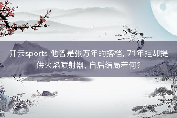 开云sports 他曾是张万年的搭档, 71年拒却提供火焰喷射器, 自后结局若何?