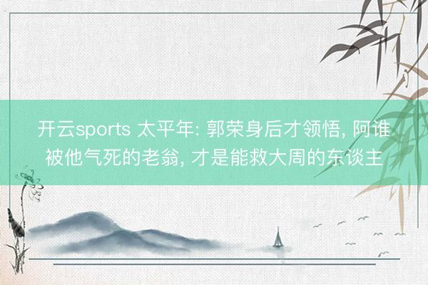 开云sports 太平年: 郭荣身后才领悟, 阿谁被他气死的老翁, 才是能救大周的东谈主