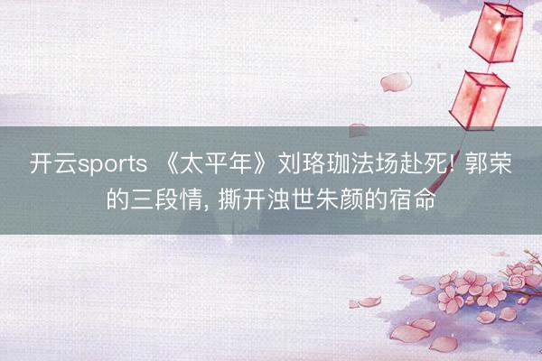 开云sports 《太平年》刘珞珈法场赴死! 郭荣的三段情， 撕开浊世朱颜的宿命