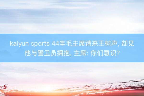 kaiyun sports 44年毛主席请来王树声， 却见他与警卫员拥抱， 主席: 你们意识?