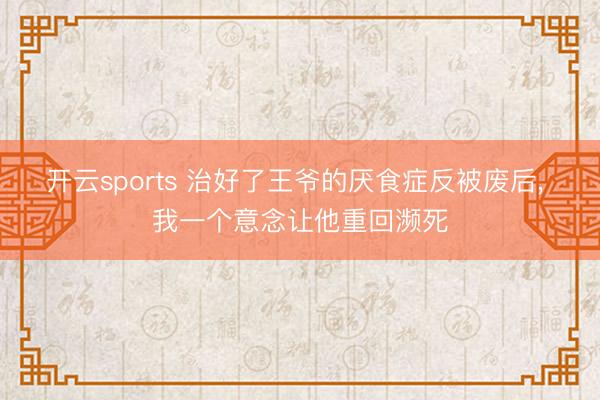 开云sports 治好了王爷的厌食症反被废后， 我一个意念让他重回濒死