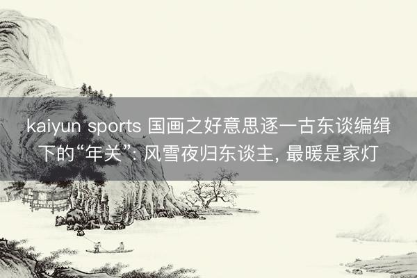 kaiyun sports 国画之好意思逐一古东谈编缉下的“年关”: 风雪夜归东谈主， 最暖是家灯