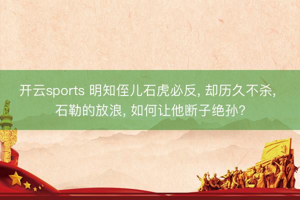 开云sports 明知侄儿石虎必反， 却历久不杀， 石勒的放浪， 如何让他断子绝孙?