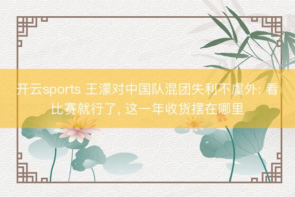 开云sports 王濛对中国队混团失利不虞外: 看比赛就行了， 这一年收货摆在哪里