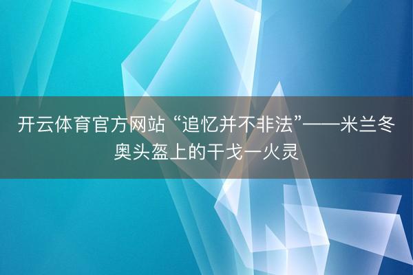 开云体育官方网站 “追忆并不非法”——米兰冬奥头盔上的干戈一火灵