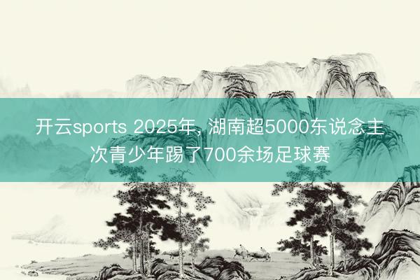 开云sports 2025年， 湖南超5000东说念主次青少年踢了700余场足球赛