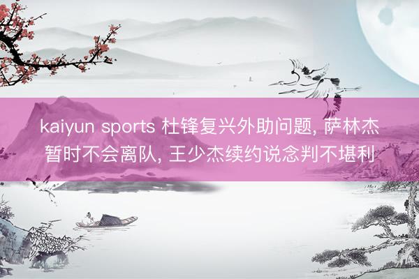 kaiyun sports 杜锋复兴外助问题， 萨林杰暂时不会离队， 王少杰续约说念判不堪利