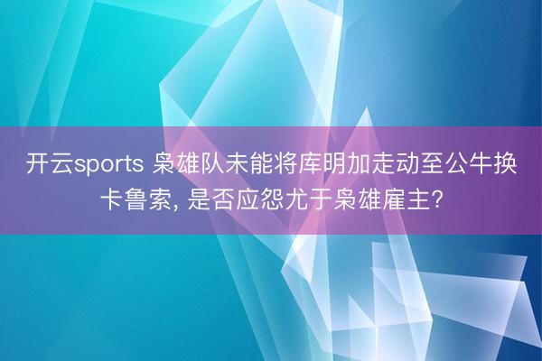 开云sports 枭雄队未能将库明加走动至公牛换卡鲁索， 是否应怨尤于枭雄雇主?