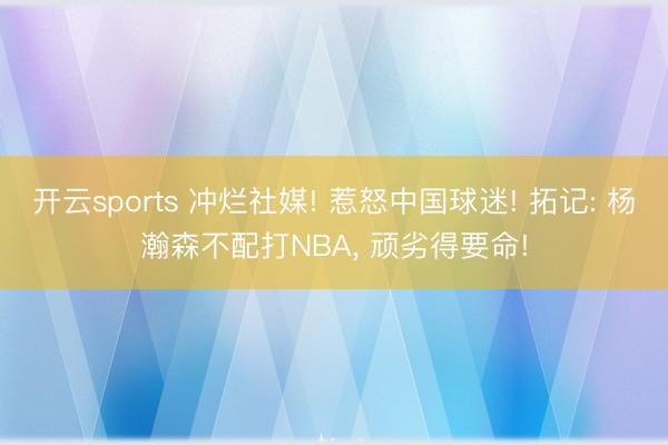 开云sports 冲烂社媒! 惹怒中国球迷! 拓记: 杨瀚森不配打NBA， 顽劣得要命!